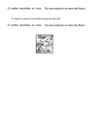 O coelho escondeu os ovos . Os ovos estavam no meio das flores .
17. Separar o grupo do nome (GN) do grupo do verbo (GV):
O coelho escondeu os ovos . Os ovos estavam no meio das flores .
 
