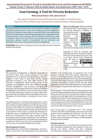 International Journal of Trend in Scientific Research and Development (IJTSRD)
Volume 4 Issue 2, February 2020 Available Online: www.ijtsrd.com e-ISSN: 2456 – 6470
@ IJTSRD | Unique Paper ID – IJTSRD30019 | Volume – 4 | Issue – 2 | January-February 2020 Page 482
Goat Farming: A Tool for Poverty Reduction
Mohammad Rubel1, Md. Jahirul Islam2
1International Young Professional, FK-Norway (Norec), Madurai, Tamil Nadu, India
2Supervisor (Process Monitoring), Center for Natural Resource Studies, Dhaka, Bangladesh
ABSTRACT
This study intends to broach some core information relating to sustainable
small farming which can be a smart tool to eradicate poverty in Bangladesh.
Therefore an attempt has been made to scrutinize the key issues andtrammel
behind of having boomed small farming in Bangladesh. Having said thattoget
the better picture in this connection, extensive literature reviews have been
conducted to find out the most effective way through which the better and
sustainable solutions would be disseminated for the betterment and
development of our poor and marginal farmers in Bangladesh.
KEWWORDS: Agriculture, Livelihood, Small Farming, Market Value, Traditional
method, Goat Rearing
How to cite thispaper:MohammadRubel
| Md. Jahirul Islam "Goat Farming: A Tool
for Poverty Reduction" Published in
International Journal
of Trend in Scientific
Research and
Development(ijtsrd),
ISSN: 2456-6470,
Volume-4 | Issue-2,
February 2020,
pp.482-484, URL:
www.ijtsrd.com/papers/ijtsrd30019.pdf
Copyright © 2019 by author(s) and
International Journal ofTrendinScientific
Research and Development Journal. This
is an Open Access article distributed
under the terms of
the Creative
CommonsAttribution
License (CC BY 4.0)
(http://creativecommons.org/licenses/by
/4.0)
INRODUCTION
The economy of Bangladesh is primarily depending on
agriculture. More than seventy percent of the total
population live in rural areas and are directly or indirectly
engaged in wide range of agriculture activity. Among
agriculture, livestock is the most viable sector in the
economy of Bangladesh. About twenty percent of the
population of Bangladesh earns their livelihood through
livestock. Bangladesh’s rural economy, and specifically
agriculture, has been powerful drivers of poverty reduction
in Bangladesh since 2000 [1]. In the livestock sector, goats
are very important species, mainly on account of their short
generation intervals, high prolificacy and high marketvalue.
Throughout the world, goat is considered as ‘poor man’s
cow.
Black Bengal goats are distributed throughout the country
and the goat farming is integrated with agriculture in many
places. Goat farming for milk and meat is an age old practice
and goat is one of the first animals to be domesticated by
men. There is no religious taboo attached with goat farming,
so all sections of the society can adapt goat farming as a
livelihood. Goats are distributed over all types of ecology
with more concentrated in the tropics and dry zones of
developing countries, largely contributes to the livelihoods
of small and marginal farmers. Throughout the worldgoat is
considered as ‘poor man’s cow. Goat is considered as liquid
asset, because at any point the goat can sell easily.
Black Bengal Goat Project
Black Bengal goat is the bride for Bangladesh; also this is
called as poor man’s cow having high income generating
potential. Goat rearing plays an important role in the
national economy. It provides gainful employment and
income to the weaker sections especially the rural poor.
Most of the goats about 80% in the country areBlack Bengal,
reputed for their high prolificacy, adaptability to hot humid
conditions and superior quality of meat and skin. Black
Bengal goats are distributed throughout the countryandthe
goat farming is integrated with agriculture in many places.
Presently, goat is the fourth largest livestock groups in the
world and the goat population has increased higherthanthe
sheep and cattle. In Asia, the growth rate of goat and sheep
population is much higher than the cattle population. This is
probably due to the fact that keeping small ruminants has
multiple benefits like: requires less capital, women friendly,
easy management and local marketing facilities. Goat is the
most promising livestock for commercial meat production
and second only to the poultry in the country.
Goat rearing plays an important role in the national
economy. It provides gainful employment and income tothe
weaker sections especially the rural poor. The size of the
flock is varies from 3-5 to higher as 50 goats. In some
families, income from the goat rearing is contributinghigher
portion to the household.
Literature Review
Goat farming however, is a livelihood diversification tool to
gain sustainable livelihood for poor people in rural area.
Hussein and Nelson (1998) said that “livelihood
diversification encompasses not only off-farm but also on-
IJTSRD30019
 