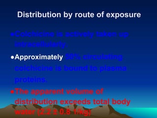 Distribution by route of exposure
●Colchicine is actively taken up
intracellularly.
●Approximately 50% circulating
colchicine is bound to plasma
proteins.
●The apparent volume of
distribution exceeds total body
water (2.2 ± 0.8 1/kg)
 