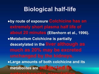 Biological half-life
●by route of exposure Colchicine has an
extremely short plasma half life of
about 20 minutes (Ellenhorn et al., 1996).
●Metabolism Colchicine is partially
deacetylated in the liver although as
much as 20% may be excreted
unchanged by the kidneys.
●Large amounts of both colchicine and its
metabolites are subjected to
 