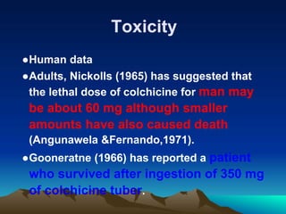 Toxicity
●Human data
●Adults, Nickolls (1965) has suggested that
the lethal dose of colchicine for man may
be about 60 mg although smaller
amounts have also caused death
(Angunawela &Fernando,1971).
●Gooneratne (1966) has reported a patient
who survived after ingestion of 350 mg
of colchicine tuber.
 