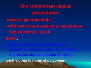 The commonest clinical
presentation
●Severe gastroenteritis
●NVD with blood leading to dehydration,
hypovolaemic, shock
&ARF.
●Muscle weakness, hypoventilation,
ascending polyneuropathy, bone marrow
depression and coagulation Disorders.
are the other features of poisoning.
 