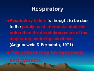 Respiratory
●Respiratory failure is thought to be due
to the paralysis of intercostal muscles
rather than the direct depression of the
respiratory centre by colchicine
(Angunawela & Fernando, 1971).
●The patient may be dyspnoeic
and cyanotic.
 