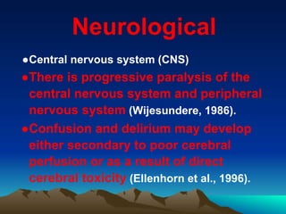 Neurological
●Central nervous system (CNS)
●There is progressive paralysis of the
central nervous system and peripheral
nervous system (Wijesundere, 1986).
●Confusion and delirium may develop
either secondary to poor cerebral
perfusion or as a result of direct
cerebral toxicity (Ellenhorn et al., 1996).
 