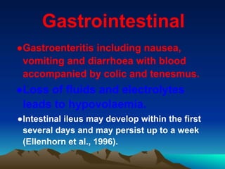 Gastrointestinal
●Gastroenteritis including nausea,
vomiting and diarrhoea with blood
accompanied by colic and tenesmus.
●Loss of fluids and electrolytes
leads to hypovolaemia.
●Intestinal ileus may develop within the first
several days and may persist up to a week
(Ellenhorn et al., 1996).
 