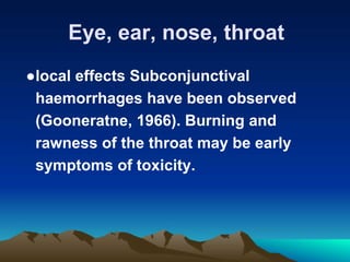 Eye, ear, nose, throat
●local effects Subconjunctival
haemorrhages have been observed
(Gooneratne, 1966). Burning and
rawness of the throat may be early
symptoms of toxicity.
 