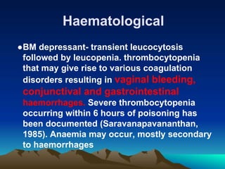Haematological
●BM depressant- transient leucocytosis
followed by leucopenia. thrombocytopenia
that may give rise to various coagulation
disorders resulting in vaginal bleeding,
conjunctival and gastrointestinal
haemorrhages. Severe thrombocytopenia
occurring within 6 hours of poisoning has
been documented (Saravanapavananthan,
1985). Anaemia may occur, mostly secondary
to haemorrhages
 