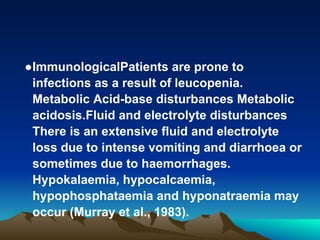 ●ImmunologicalPatients are prone to
infections as a result of leucopenia.
Metabolic Acid-base disturbances Metabolic
acidosis.Fluid and electrolyte disturbances
There is an extensive fluid and electrolyte
loss due to intense vomiting and diarrhoea or
sometimes due to haemorrhages.
Hypokalaemia, hypocalcaemia,
hypophosphataemia and hyponatraemia may
occur (Murray et al., 1983).
 