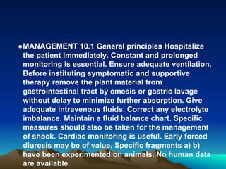 ●MANAGEMENT 10.1 General principles Hospitalize
the patient immediately. Constant and prolonged
monitoring is essential. Ensure adequate ventilation.
Before instituting symptomatic and supportive
therapy remove the plant material from
gastrointestinal tract by emesis or gastric lavage
without delay to minimize further absorption. Give
adequate intravenous fluids. Correct any electrolyte
imbalance. Maintain a fluid balance chart. Specific
measures should also be taken for the management
of shock. Cardiac monitoring is useful. Early forced
diuresis may be of value. Specific fragments a) b)
have been experimented on animals. No human data
are available.
 