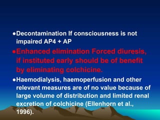 ●Decontamination If consciousness is not
impaired AP4 + AP
●Enhanced elimination Forced diuresis,
if instituted early should be of benefit
by eliminating colchicine.
●Haemodialysis, haemoperfusion and other
relevant measures are of no value because of
large volume of distribution and limited renal
excretion of colchicine (Ellenhorn et al.,
1996).
 