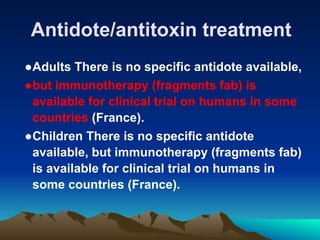 Antidote/antitoxin treatment
●Adults There is no specific antidote available,
●but immunotherapy (fragments fab) is
available for clinical trial on humans in some
countries (France).
●Children There is no specific antidote
available, but immunotherapy (fragments fab)
is available for clinical trial on humans in
some countries (France).
 