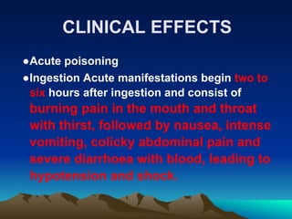 CLINICAL EFFECTS
●Acute poisoning
●Ingestion Acute manifestations begin two to
six hours after ingestion and consist of
burning pain in the mouth and throat
with thirst, followed by nausea, intense
vomiting, colicky abdominal pain and
severe diarrhoea with blood, leading to
hypotension and shock.
 