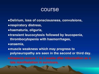 course
●Delirium, loss of consciousness, convulsions,
●respiratory distress,
●haematuria, oliguria,
●transient leucocytosis followed by leucopenia,
thrombocytopenia with haemorrhages,
●anaemia,
●muscle weakness which may progress to
polyneuropathy are seen in the second or third day.
●Alopecia occurs 1 to 2 weeks after intoxication as a
late manifestation in survivors.
 