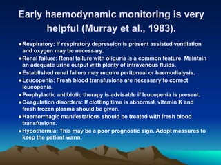 Early haemodynamic monitoring is very
helpful (Murray et al., 1983).
●Respiratory: If respiratory depression is present assisted ventilation
and oxygen may be necessary.
●Renal failure: Renal failure with oliguria is a common feature. Maintain
an adequate urine output with plenty of intravenous fluids.
●Established renal failure may require peritoneal or haemodialysis.
●Leucopenia: Fresh blood transfusions are necessary to correct
leucopenia.
●Prophylactic antibiotic therapy is advisable if leucopenia is present.
●Coagulation disorders: If clotting time is abnormal, vitamin K and
fresh frozen plasma should be given.
●Haemorrhagic manifestations should be treated with fresh blood
transfusions.
●Hypothermia: This may be a poor prognostic sign. Adopt measures to
keep the patient warm.
 