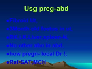 Usg preg-abd
●Fibroid Ut,
●3Month old foetus in ut,
●RK,LK,Liver,spleen-N,
●No other abn in abd,
●how pregn- local Dr !,
●Ref-SAT,MCH
 