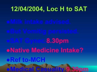 12/04/2004, Loc H to SAT
●Milk intake advised.
●But Vomitig persisted.
●SAT Gynec.8.30pm
●Native Medicine Intake?
●Ref to-MCH
●Medical Casuality.9.30pm
 
