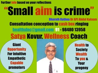 Further info based on your reflections
“Small aim is crime”
Bharath Rathna Dr APJ Abdul Kalaam
Consultation conception to cash box ringing
healthxlnc@gmail.com 91 - 98480 13958
Satya Kovur, Wellness Coach
Giant
Opportunity
For intuitive
Empathetic
Capable
promoters
Health to
Society
Wealth
To you &
Your
progeny
 