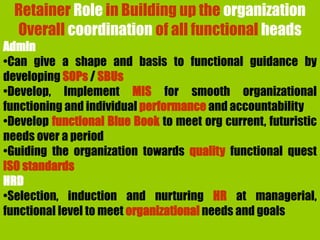 Retainer Role in Building up the organization
Overall coordination of all functional heads
Admin
•Can give a shape and basis to functional guidance by
developing SOPs / SBUs
•Develop, Implement MIS for smooth organizational
functioning and individual performance and accountability
•Develop functional Blue Book to meet org current, futuristic
needs over a period
•Guiding the organization towards quality functional quest
ISO standards
HRD
•Selection, induction and nurturing HR at managerial,
functional level to meet organizational needs and goals
 