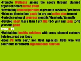 •Promote Wellness among the needy through planned
organized smart human effort
•Developing channel partners to promote services / products
•Fixing up time to time goals for org and action plan to meet
•Periodic review of progress monthly/ Quarterly/ Annually
•Develop short (Less than 1 yr) Mid (3-5 yrs) and Long (5-10
yrs) term goals
Press & PR
•Maintaining healthy relations with press, channel partners
help to spread our ideas
•Good PR with Govt/ Non Govt agencies, NGOs who will
contribute for smooth organizational function
 