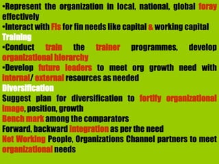 •Represent the organization in local, national, global foray
effectively
•Interact with FIs for fin needs like capital & working capital
Training
•Conduct train the trainer programmes, develop
organizational hierarchy
•Develop future leaders to meet org growth need with
internal/ external resources as needed
Diversification
Suggest plan for diversification to fortify organizational
image, position, growth
Bench mark among the comparators
Forward, backward integration as per the need
Net Working People, Organizations Channel partners to meet
organizational needs
 