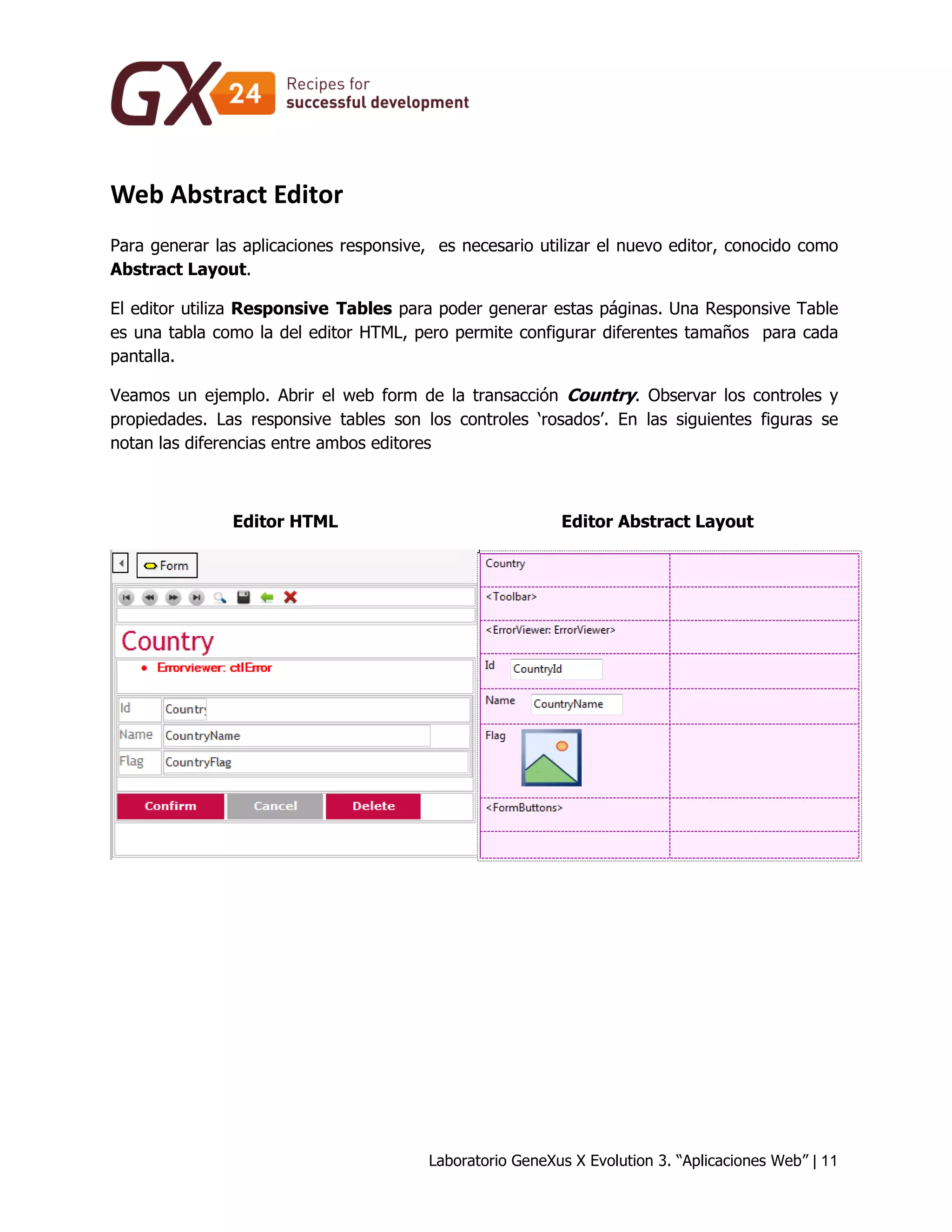 Laboratorio GeneXus X Evolution 3. “Aplicaciones Web” | 11 
Web Abstract Editor 
Para generar las aplicaciones responsive, es necesario utilizar el nuevo editor, conocido como Abstract Layout. 
El editor utiliza Responsive Tables para poder generar estas páginas. Una Responsive Table es una tabla como la del editor HTML, pero permite configurar diferentes tamaños para cada pantalla. 
Veamos un ejemplo. Abrir el web form de la transacción Country. Observar los controles y propiedades. Las responsive tables son los controles ‘rosados’. En las siguientes figuras se notan las diferencias entre ambos editores 
Editor HTML 
Editor Abstract Layout 
 