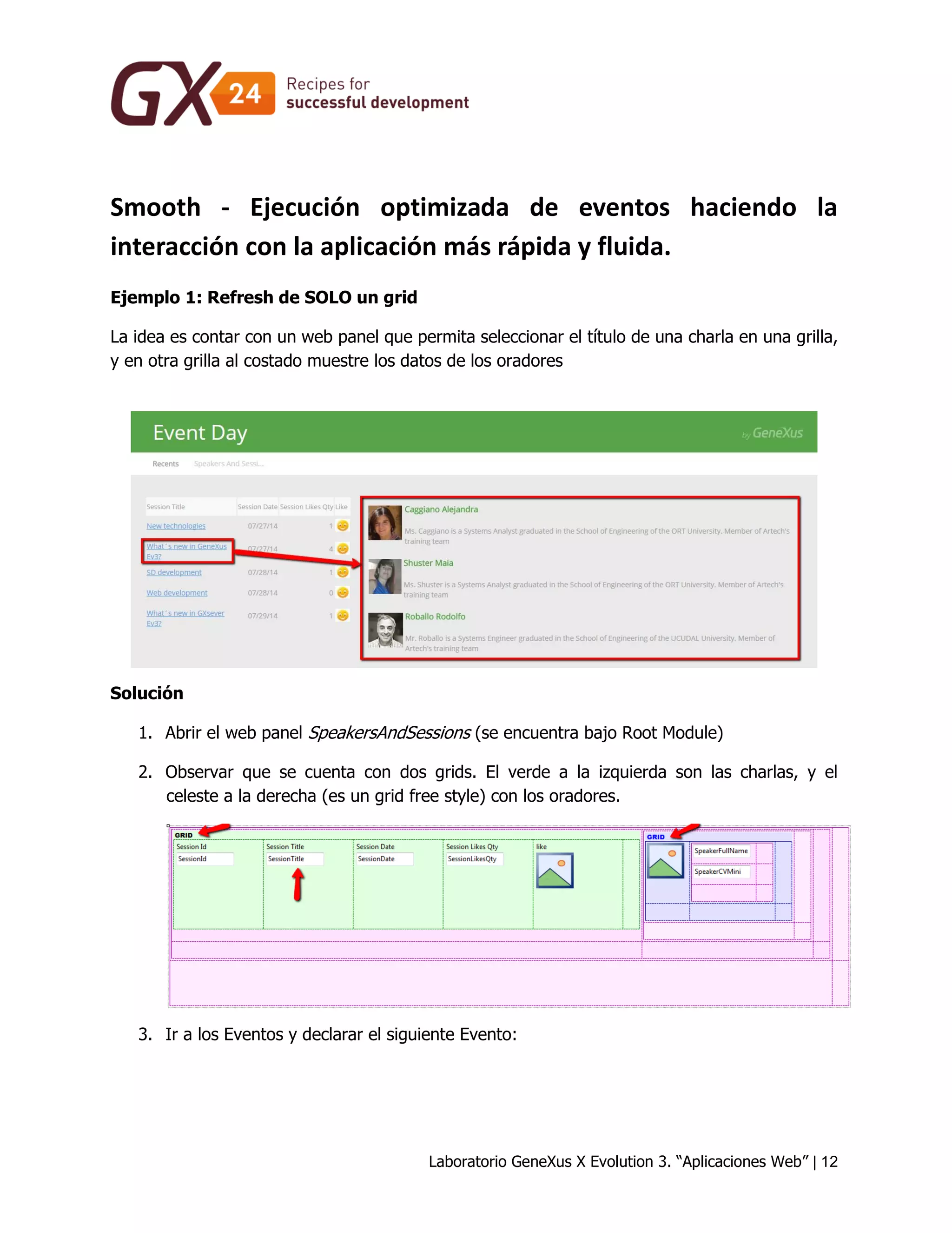 Laboratorio GeneXus X Evolution 3. “Aplicaciones Web” | 12 
Smooth - Ejecución optimizada de eventos haciendo la interacción con la aplicación más rápida y fluida. 
Ejemplo 1: Refresh de SOLO un grid 
La idea es contar con un web panel que permita seleccionar el título de una charla en una grilla, y en otra grilla al costado muestre los datos de los oradores 
Solución 
1. Abrir el web panel SpeakersAndSessions (se encuentra bajo Root Module) 
2. Observar que se cuenta con dos grids. El verde a la izquierda son las charlas, y el celeste a la derecha (es un grid free style) con los oradores. 
3. Ir a los Eventos y declarar el siguiente Evento:  