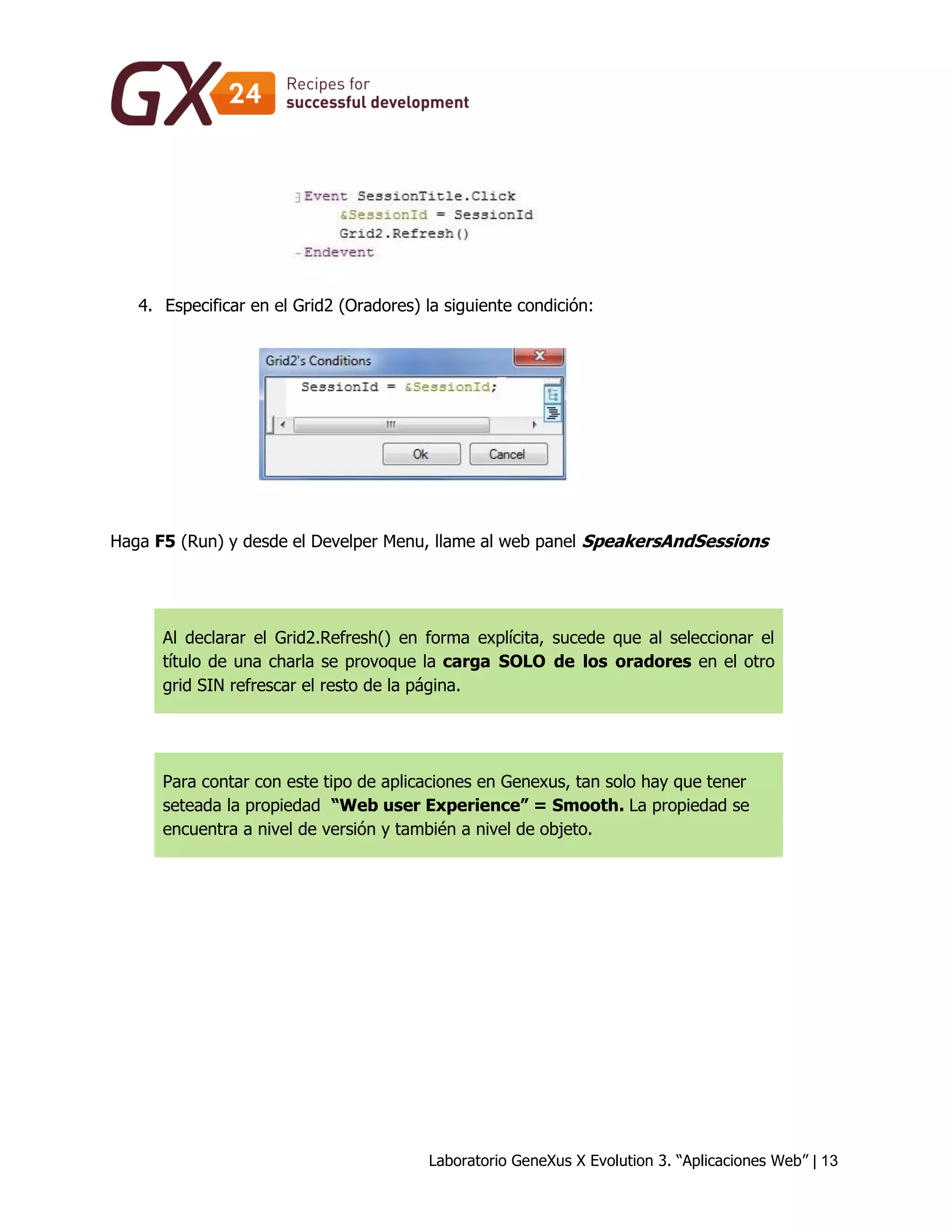 Laboratorio GeneXus X Evolution 3. “Aplicaciones Web” | 13 
4. Especificar en el Grid2 (Oradores) la siguiente condición: 
Haga F5 (Run) y desde el Develper Menu, llame al web panel SpeakersAndSessions 
Al declarar el Grid2.Refresh() en forma explícita, sucede que al seleccionar el título de una charla se provoque la carga SOLO de los oradores en el otro grid SIN refrescar el resto de la página. 
Para contar con este tipo de aplicaciones en Genexus, tan solo hay que tener seteada la propiedad “Web user Experience” = Smooth. La propiedad se encuentra a nivel de versión y también a nivel de objeto. 
 