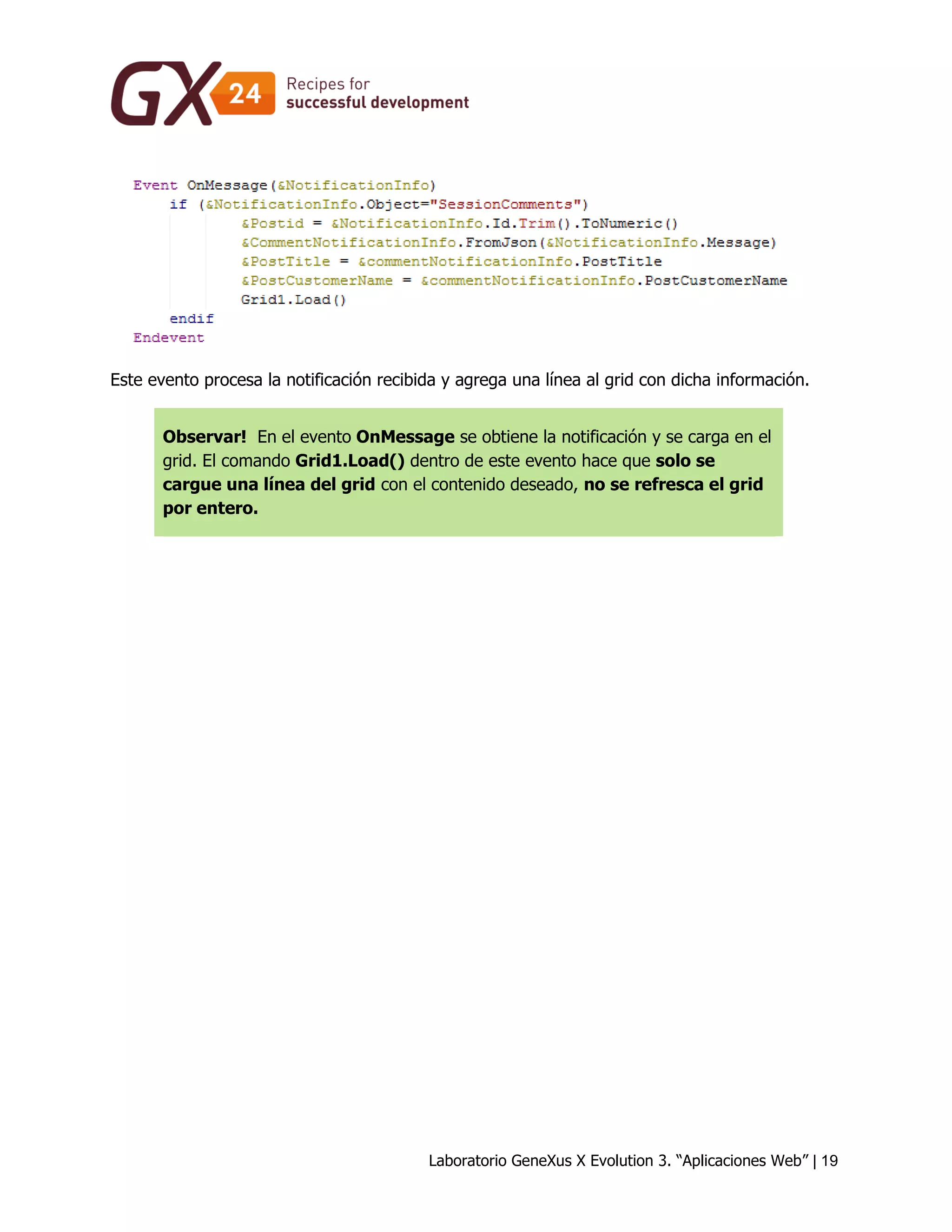 Laboratorio GeneXus X Evolution 3. “Aplicaciones Web” | 19 
Este evento procesa la notificación recibida y agrega una línea al grid con dicha información. Observar! En el evento OnMessage se obtiene la notificación y se carga en el grid. El comando Grid1.Load() dentro de este evento hace que solo se cargue una línea del grid con el contenido deseado, no se refresca el grid por entero. 
 