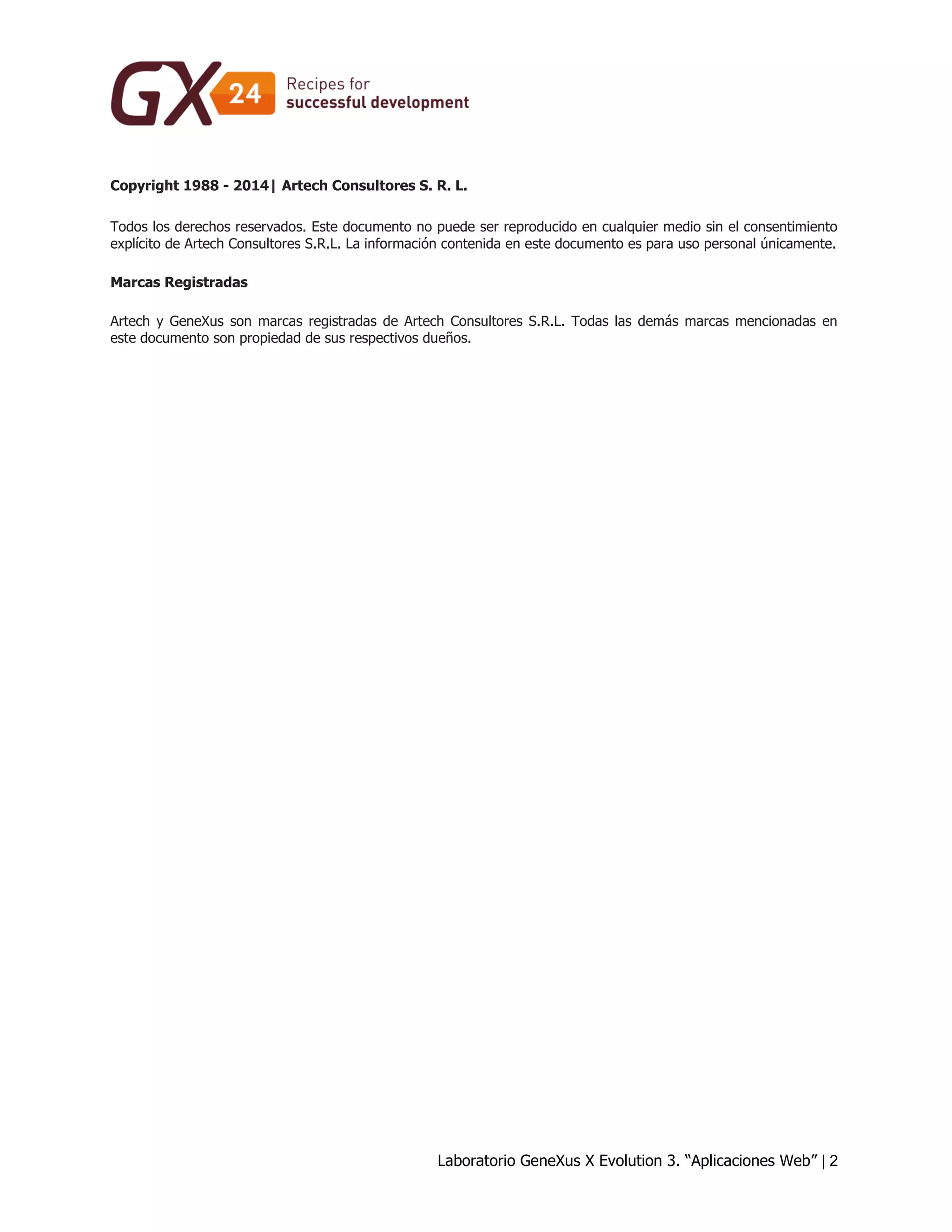 Laboratorio GeneXus X Evolution 3. “Aplicaciones Web” | 2 
Copyright 1988 - 2014| Artech Consultores S. R. L. Todos los derechos reservados. Este documento no puede ser reproducido en cualquier medio sin el consentimiento explícito de Artech Consultores S.R.L. La información contenida en este documento es para uso personal únicamente. Marcas Registradas Artech y GeneXus son marcas registradas de Artech Consultores S.R.L. Todas las demás marcas mencionadas en este documento son propiedad de sus respectivos dueños.  