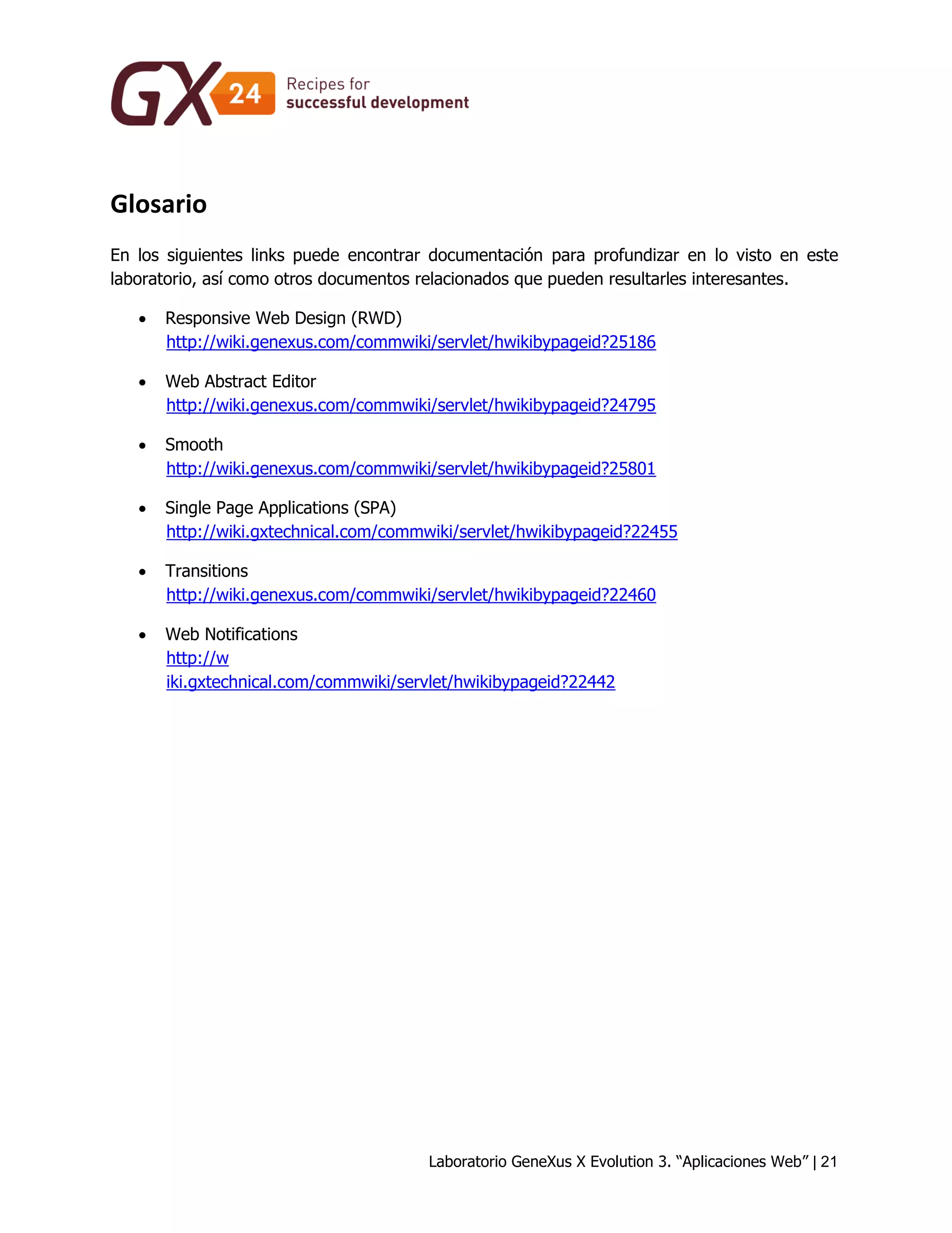 Laboratorio GeneXus X Evolution 3. “Aplicaciones Web” | 21 
Glosario 
En los siguientes links puede encontrar documentación para profundizar en lo visto en este laboratorio, así como otros documentos relacionados que pueden resultarles interesantes. 
 Responsive Web Design (RWD) http://wiki.genexus.com/commwiki/servlet/hwikibypageid?25186 
 Web Abstract Editor http://wiki.genexus.com/commwiki/servlet/hwikibypageid?24795 
 Smooth http://wiki.genexus.com/commwiki/servlet/hwikibypageid?25801 
 Single Page Applications (SPA) http://wiki.gxtechnical.com/commwiki/servlet/hwikibypageid?22455 
 Transitions http://wiki.genexus.com/commwiki/servlet/hwikibypageid?22460 
 Web Notifications http://w iki.gxtechnical.com/commwiki/servlet/hwikibypageid?22442 
