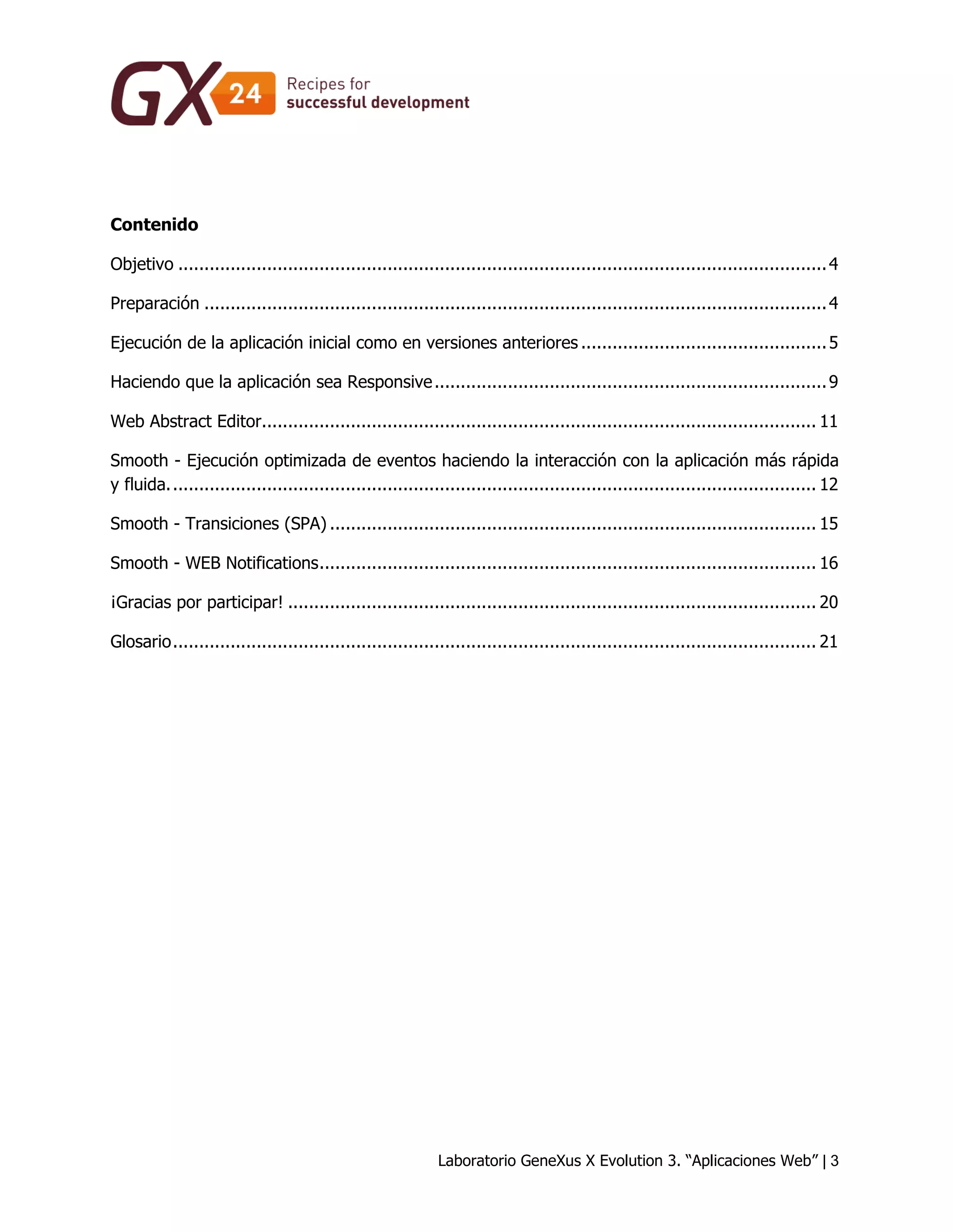 Laboratorio GeneXus X Evolution 3. “Aplicaciones Web” | 3 
Contenido 
Objetivo ............................................................................................................................ 4 
Preparación ....................................................................................................................... 4 
Ejecución de la aplicación inicial como en versiones anteriores ............................................... 5 
Haciendo que la aplicación sea Responsive ........................................................................... 9 
Web Abstract Editor .......................................................................................................... 11 
Smooth - Ejecución optimizada de eventos haciendo la interacción con la aplicación más rápida y fluida. ........................................................................................................................... 12 
Smooth - Transiciones (SPA) ............................................................................................. 15 
Smooth - WEB Notifications ............................................................................................... 16 
¡Gracias por participar! ..................................................................................................... 20 
Glosario ........................................................................................................................... 21 
 