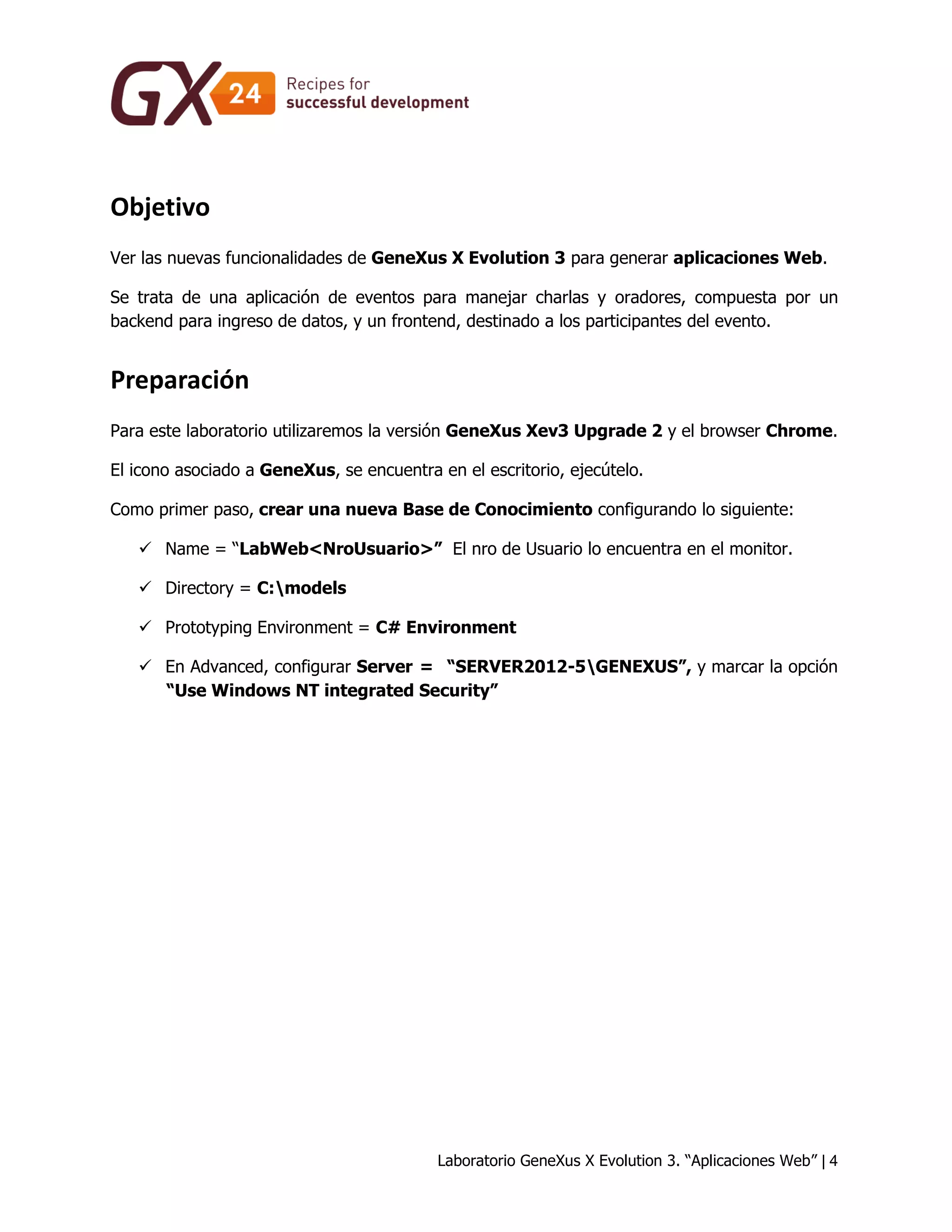 Laboratorio GeneXus X Evolution 3. “Aplicaciones Web” | 4 
Objetivo 
Ver las nuevas funcionalidades de GeneXus X Evolution 3 para generar aplicaciones Web. 
Se trata de una aplicación de eventos para manejar charlas y oradores, compuesta por un backend para ingreso de datos, y un frontend, destinado a los participantes del evento. 
Preparación 
Para este laboratorio utilizaremos la versión GeneXus Xev3 Upgrade 2 y el browser Chrome. 
El icono asociado a GeneXus, se encuentra en el escritorio, ejecútelo. 
Como primer paso, crear una nueva Base de Conocimiento configurando lo siguiente: 
 Name = “LabWeb<NroUsuario>” El nro de Usuario lo encuentra en el monitor. 
 Directory = C:models 
 Prototyping Environment = C# Environment 
 En Advanced, configurar Server = “SERVER2012-5GENEXUS”, y marcar la opción “Use Windows NT integrated Security”  