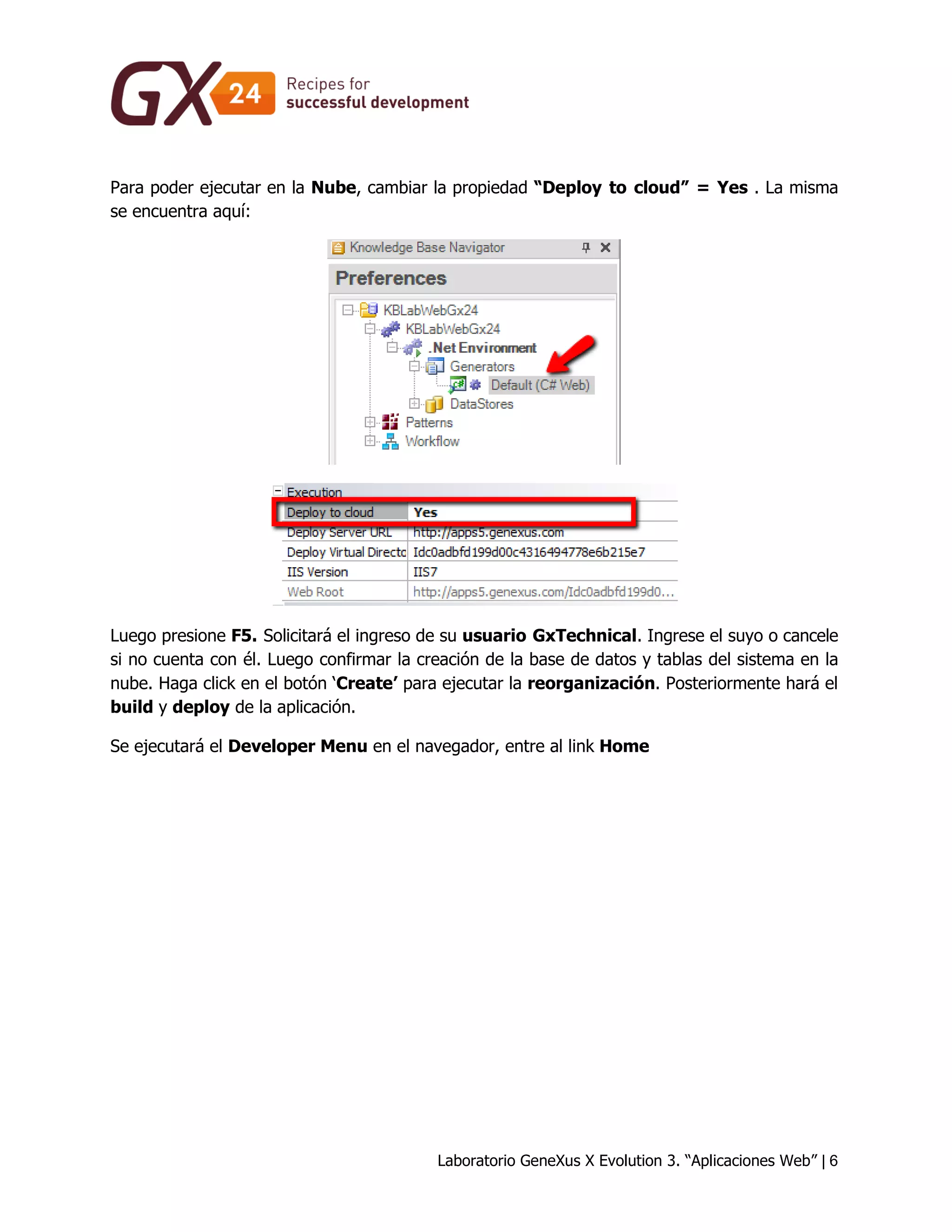 Laboratorio GeneXus X Evolution 3. “Aplicaciones Web” | 6 
Para poder ejecutar en la Nube, cambiar la propiedad “Deploy to cloud” = Yes . La misma se encuentra aquí: 
Luego presione F5. Solicitará el ingreso de su usuario GxTechnical. Ingrese el suyo o cancele si no cuenta con él. Luego confirmar la creación de la base de datos y tablas del sistema en la nube. Haga click en el botón ‘Create’ para ejecutar la reorganización. Posteriormente hará el build y deploy de la aplicación. 
Se ejecutará el Developer Menu en el navegador, entre al link Home  