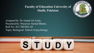 Faculty of Education University of
Sindh, Pakistan
Assigned by: Dr Amjad Ali Arain.
Presented by: Musawer Ahmed Bhutto.
Roll No: 2k17/BEDEL/85
Topic: Biological School of psychology.
 