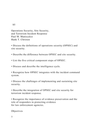 85
Operations Security, Site Security,
and Terrorism Incident Response
Paul M. Maniscalco
Hank T. Christen
• Discuss the definitions of operations security (OPSEC) and
site security.
• Describe the difference between OPSEC and site security.
• List the five critical component steps of OPSEC.
• Discuss and describe the intelligence cycle.
• Recognize how OPSEC integrates with the incident command
system.
• Discuss the challenges of implementing and sustaining site
security.
• Describe the integration of OPSEC and site security for
terrorism incident response.
• Recognize the importance of evidence preservation and the
role of responders in protecting evidence
for law enforcement agencies.
Objectives
7
 