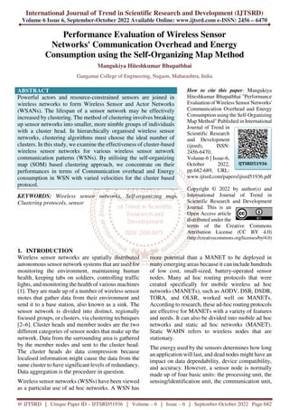 International Journal of Trend in Scientific Research and Development (IJTSRD)
Volume 6 Issue 6, September-October 2022 Available Online: www.ijtsrd.com e-ISSN: 2456 – 6470
@ IJTSRD | Unique Paper ID – IJTSRD51936 | Volume – 6 | Issue – 6 | September-October 2022 Page 682
Performance Evaluation of Wireless Sensor
Networks' Communication Overhead and Energy
Consumption using the Self-Organizing Map Method
Mangukiya Hiteshkumar Bhupatbhai
Gangamai College of Engineering, Nagaon, Maharashtra, India
ABSTRACT
Powerful actors and resource-constrained sensors are joined in
wireless networks to form Wireless Sensor and Actor Networks
(WSANs). The lifespan of a sensor network may be effectively
increased by clustering. The method of clustering involves breaking
up sensor networks into smaller, more nimble groups of individuals
with a cluster head. In hierarchically organised wireless sensor
networks, clustering algorithms must choose the ideal number of
clusters. In this study, we examine the effectiveness of cluster-based
wireless sensor networks for various wireless sensor network
communication patterns (WSNs). By utilising the self-organizing
map (SOM) based clustering approach, we concentrate on their
performances in terms of Communication overhead and Energy
consumption in WSN with varied velocities for the cluster based
protocol.
KEYWORDS: Wireless sensor networks, Self-organizing map,
Clustering protocols, sensor
How to cite this paper: Mangukiya
Hiteshkumar Bhupatbhai "Performance
Evaluation of Wireless Sensor Networks'
Communication Overhead and Energy
Consumption using the Self-Organizing
Map Method" Published in International
Journal of Trend in
Scientific Research
and Development
(ijtsrd), ISSN:
2456-6470,
Volume-6 | Issue-6,
October 2022,
pp.682-689, URL:
www.ijtsrd.com/papers/ijtsrd51936.pdf
Copyright © 2022 by author(s) and
International Journal of Trend in
Scientific Research and Development
Journal. This is an
Open Access article
distributed under the
terms of the Creative Commons
Attribution License (CC BY 4.0)
(http://creativecommons.org/licenses/by/4.0)
1. INTRODUCTION
Wireless sensor networks are spatially distributed
autonomous sensor network systems that are used for
monitoring the environment, maintaining human
health, keeping tabs on soldiers, controlling traffic
lights, and monitoring the health of various machines
[1]. They are made up of a number of wireless sensor
motes that gather data from their environment and
send it to a base station, also known as a sink. The
sensor network is divided into distinct, regionally
focused groups, or clusters, via clustering techniques
[2–6]. Cluster heads and member nodes are the two
different categories of sensor nodes that make up the
network. Data from the surrounding area is gathered
by the member nodes and sent to the cluster head.
The cluster heads do data compression because
localised information might cause the data from the
same cluster to have significant levels of redundancy.
Data aggregation is the procedure in question.
Wireless sensor networks (WSNs) have been viewed
as a particular use of ad hoc networks. A WSN has
more potential than a MANET to be deployed in
many emerging areas because it can include hundreds
of low cost, small-sized, battery-operated sensor
nodes. Many ad hoc routing protocols that were
created specifically for mobile wireless ad hoc
networks (MANETs), such as AODV, DSR, DSDR,
TORA, and OLSR, worked well on MANETs.
According to research, these ad-hoc routing protocols
are effective for MANETs with a variety of features
and needs. It can also be divided into mobile ad hoc
networks and static ad hoc networks (MANET).
Static WAHN refers to wireless nodes that are
stationary.
The energy used by the sensors determines how long
an application will last, and dead nodes might have an
impact on data dependability, device compatibility,
and accuracy. However, a sensor node is normally
made up of four basic units: the processing unit, the
sensing/identification unit, the communication unit,
IJTSRD51936
 