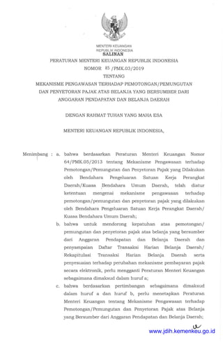 MENTERIKEUANGAN
REPUBLIK INDONESIA
SALINAN
PERATURAN MENTER! KEUANGAN REPUBLIK INDONESIA
NOMOR 85 /PMK.03/2019
TENTANG
MEKANISME PENGAWASAN TERHADAP PEMOTONGAN/PEMUNGUTAN
DAN PENYETORAN PAJAK ATAS BELANJA YANG BERSUMBER DARI
ANGGARAN PENDAPATAN DAN BELANJA DAERAH
Menirrtang
DENGAN RAHMAT TUHAN YANG MAHA ESA
MENTER! KEUANGAN REPUBLIK INDONESIA,
a. bahwa berclasarkan Peraturan Menteri Keuangan Nomor
64/PMK.05/2013 tentang Mekanisme Pengawasan terhaclap
Pemotongan/Pemungutan clan Penyetoran Pajak yang Dilakukan
oleh Benclahara Pengeluaran Satuan Kerja Perangkat
Daerah/Kuasa Benclahara Umum Daerah, telah cliatur
ketentuan mengenai mekanisme pengawasan terhaclap
pemotongan/pemungutan clan penyetoran pajak yang clilakukan
oleh Benclahara Pengeluaran Satuan Kerja Perangkat Daerah/
Kuasa Benclahara Umum Daerah;
b. bahwa untuk menclorong kepatuhan atas pemotongan/
pemungutan clan penyetoran pajak atas belanja yang bersumber
clari Anggaran Penclapatan clan Belanja Daerah clan
penyampaian Daftar Transaksi Harian Belanja Daerah/
Rekapitulasi Transaksi Harian Belanja Daerah serta
penyesuaian terhaclap perubahan mekanisme pembayaran pajak
secara elektronik, perlu mengganti Peraturan Menteri Keuangan
sebagaimana climaksucl clalam huruf a;
c. bahwa berclasarkan pertimbangan sebagaimana climaksucl
clalam huruf a clan huruf b, perlu menetapkan Peraturan
Menteri Keuangan tentang Mekanisme Pengawasan terhaclap
Pemotongan/Pemungutan clan Penyetoran Pajak atas Belanja
yang Bersumber clari Anggaran Penclapatan clan Belanja Daerah;
www.jdih.kemenkeu.go.id
 