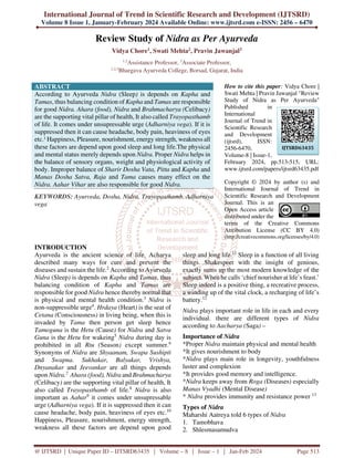 International Journal of Trend in Scientific Research and Development (IJTSRD)
Volume 8 Issue 1, January-February 2024 Available Online: www.ijtsrd.com e-ISSN: 2456 – 6470
@ IJTSRD | Unique Paper ID – IJTSRD63435 | Volume – 8 | Issue – 1 | Jan-Feb 2024 Page 513
Review Study of Nidra as Per Ayurveda
Vidya Chore1, Swati Mehta2, Pravin Jawanjal3
1,2
Assistance Professor, 3
Associate Professor,
1,2,3
Bhargava Ayurveda College, Borsad, Gujarat, India
ABSTRACT
According to Ayurveda Nidra (Sleep) is depends on Kapha and
Tamas, thus balancing condition of Kapha and Tamas are responsible
for good Nidra. Ahara (food), Nidra and Brahmacharya (Celibacy)
are the supporting vital pillar of health, It also called Trayopasthamb
of life. It comes under unsupressable urge (Adharniya vega). If it is
suppressed then it can cause headache, body pain, heaviness of eyes
etc.1
Happiness, Pleasure, nourishment, energy strength, weakness all
these factors are depend upon good sleep and long life.The physical
and mental status merely depends upon Nidra. Proper Nidra helps in
the balance of sensory organs, weight and physiological activity of
body. Improper balance of Sharir Dosha Vata, Pitta and Kapha and
Manas Dosha Satva, Raja and Tama causes many effect on the
Nidra. Aahar Vihar are also responsible for good Nidra.
KEYWORDS: Ayurveda, Dosha, Nidra, Trayopasthamb, Adharniya
vega
How to cite this paper: Vidya Chore |
Swati Mehta | Pravin Jawanjal "Review
Study of Nidra as Per Ayurveda"
Published in
International
Journal of Trend in
Scientific Research
and Development
(ijtsrd), ISSN:
2456-6470,
Volume-8 | Issue-1,
February 2024, pp.513-515, URL:
www.ijtsrd.com/papers/ijtsrd63435.pdf
Copyright © 2024 by author (s) and
International Journal of Trend in
Scientific Research and Development
Journal. This is an
Open Access article
distributed under the
terms of the Creative Commons
Attribution License (CC BY 4.0)
(http://creativecommons.org/licenses/by/4.0)
INTRODUCTION
Ayurveda is the ancient science of life. Acharya
described many ways for cure and prevent the
diseases and sustain the life.2
According to Ayurveda
Nidra (Sleep) is depends on Kapha and Tamas, thus
balancing condition of Kapha and Tamas are
responsible for good Nidra hence thereby normal that
is physical and mental health condition.3
Nidra is
non-suppressible urge4
. Hrdaya (Heart) is the seat of
Cetana (Consciousness) in living being, when this is
invaded by Tama then person get sleep hence
Tamoguna is the Hetu (Cause) for Nidra and Satva
Guna is the Hetu for wakeing5
Nidra during day is
prohibited in all Rtu (Season) except summer.6
Synonyms of Nidra are Shyaanam, Swapa Sushipti
and Swapna. Sukhakar, Balyakar, Vrishya,
Dnyanakar and Jeevankar are all things depends
upon Nidra.7.
Ahara (food), Nidra and Brahmacharya
(Celibacy) are the supporting vital pillar of health, It
also called Trayopasthamb of life.8
Nidra is also
important as Aahar9
it comes under unsupressable
urge (Adharniya vega). If it is suppressed then it can
cause headache, body pain, heaviness of eyes etc.10
Happiness, Pleasure, nourishment, energy strength,
weakness all these factors are depend upon good
sleep and long life.11
Sleep in a function of all living
things. Shakespeer with the insight of genious,
exactly sums up the most modern knowledge of the
subject. When he calls ‘chief nourisher at life’s feast.’
Sleep indeed is a positive thing, a recreative process,
a winding up of the vital clock, a recharging of life’s
battery.12
Nidra plays important role in life in each and every
individual. there are different types of Nidra
according to Aacharya (Saga) –
Importance of Nidra
*Proper Nidra maintain physical and mental health
*It gives nourishment to body
*Nidra plays main role in longevity, youthfulness
luster and complexion
*It provides good memory and intelligence.
*Nidra keeps away from Roga (Diseases) especially
Manas Vyadhi (Mental Disease)
* Nidra provides immunity and resistance power 13
Types of Nidra
Maharshi Aatreya told 6 types of Nidra
1. Tamobhava
2. Shlesmasamudva
IJTSRD63435
 