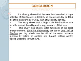 
It is already shown that the examined area had a huge
potential of Bio-Energy i.e. 81.3 GJ of energy per day or 4065
m3 of bio-gas per day or 7520 kWh of Electricity per day.

This study shows that, a large scale Bio-Gas Plant can
be able to meet the all type of energy demand of that area.

This study also shows, after fulfillment of the local
energy demand, 375 kWh of Electricity per day or 202.7 m3 of
Bio-Gas per day which can be utilized for extra business
purpose by selling as cooking gas through bottling and/or
selling Electricity through Grid.

 