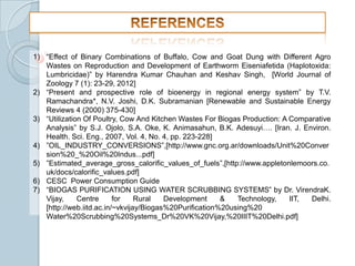 1) “Effect of Binary Combinations of Buffalo, Cow and Goat Dung with Different Agro
Wastes on Reproduction and Development of Earthworm Eiseniafetida (Haplotoxida:
Lumbricidae)” by Harendra Kumar Chauhan and Keshav Singh, [World Journal of
Zoology 7 (1): 23-29, 2012]
2) “Present and prospective role of bioenergy in regional energy system” by T.V.
Ramachandra*, N.V. Joshi, D.K. Subramanian [Renewable and Sustainable Energy
Reviews 4 (2000) 375-430]
3) “Utilization Of Poultry, Cow And Kitchen Wastes For Biogas Production: A Comparative
Analysis” by S.J. Ojolo, S.A. Oke, K. Animasahun, B.K. Adesuyi…. [Iran. J. Environ.
Health. Sci. Eng., 2007, Vol. 4, No. 4, pp. 223-228]
4) ”OIL_INDUSTRY_CONVERSIONS”,[http://www.gnc.org.ar/downloads/Unit%20Conver
sion%20_%20Oil%20Indus...pdf]
5) ”Estimated_average_gross_calorific_values_of_fuels”,[http://www.appletonlemoors.co.
uk/docs/calorific_values.pdf]
6) CESC Power Consumption Guide
7) “BIOGAS PURIFICATION USING WATER SCRUBBING SYSTEMS” by Dr. VirendraK.
Vijay,
Centre
for
Rural
Development
&
Technology,
IIT,
Delhi.
[http://web.iitd.ac.in/~vkvijay/Biogas%20Purification%20using%20
Water%20Scrubbing%20Systems_Dr%20VK%20Vijay,%20IIIT%20Delhi.pdf]

 