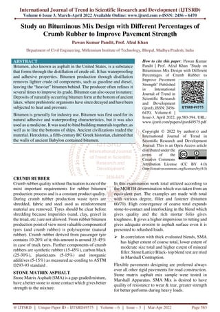 International Journal of Trend in Scientific Research and Development (IJTSRD)
Volume 6 Issue 3, March-April 2022 Available Online: www.ijtsrd.com e-ISSN: 2456 – 6470
@ IJTSRD | Unique Paper ID – IJTSRD49575 | Volume – 6 | Issue – 3 | Mar-Apr 2022 Page 583
Study on Bituminous Mix Design with Different Percentages of
Crumb Rubber to Improve Pavement Strength
Pawan Kumar Pandit, Prof. Afzal Khan
Department of Civil Engineering, Millennium Institute of Technology, Bhopal, Madhya Pradesh, India
ABSTRACT
Bitumen, also known as asphalt in the United States, is a substance
that forms through the distillation of crude oil. It has waterproofing
and adhesive properties. Bitumen production through distillation
removes lighter crude oil components, such as gasoline and diesel,
leaving the “heavier” bitumen behind. The producer often refines it
several times to improve its grade. Bitumen can also occur in nature:
Deposits of naturally occurring bitumen form at the bottom of ancient
lakes, where prehistoric organisms have since decayed and have been
subjected to heat and pressure.
Bitumen is generally for industry use. Bitumen was first used for its
natural adhesive and waterproofing characteristics, but it was also
used as a medicine. It was used to bind building materials together, as
well as to line the bottoms of ships. Ancient civilizations traded the
material. Herodotus, a fifth-century BC Greek historian, claimed that
the walls of ancient Babylon contained bitumen.
How to cite this paper: Pawan Kumar
Pandit | Prof. Afzal Khan "Study on
Bituminous Mix Design with Different
Percentages of Crumb Rubber to
Improve Pavement
Strength" Published
in International
Journal of Trend in
Scientific Research
and Development
(ijtsrd), ISSN: 2456-
6470, Volume-6 |
Issue-3, April 2022, pp.583-594, URL:
www.ijtsrd.com/papers/ijtsrd49575.pdf
Copyright © 2022 by author(s) and
International Journal of Trend in
Scientific Research and Development
Journal. This is an Open Access article
distributed under the
terms of the
Creative Commons
Attribution License (CC BY 4.0)
(http://creativecommons.org/licenses/by/4.0)
CRUMB RUBBER
Crumb rubber quality without fluctuation is one of the
most important requirements for rubber bitumen
production process and is a constant product quality.
During crumb rubber production waste tyres are
shredded, fabric and steel used as reinforcement
material are removed. Tyres should be clear before
shredding because impurities (sand, clay, gravel in
the tread, etc.) are not allowed. From rubber bitumen
production point of view most valuable component of
tyres (and crumb rubber) is polyisoprene (natural
rubber). Crumb rubber derived from passenger tyre
contains 10-20% of it; this amount is around 35-45%
in case of truck tyres. Further components of crumb
rubbers are synthetic rubber (15-45%), carbon black
(25-30%), plasticizers (5-15%) and inorganic
additives (5-15%) as measured ac-cording to ASTM
D297-93 standard .
STONE MATRIX ASPHALT
Stone Matrix Asphalt (SMA) is a gap-graded mixture,
have a better stone to stone contact which gives better
strength to the mixture.
In this examination work total utilized according to
the MORTH determination which was taken from an
equivalent part. The examples are made with total
with various degree, filler and fastener (bitumen
60/70). High convergence of coarse total expands
stone-to-contact and interlocking in the blend which
gives quality and the rich mortar folio gives
toughness. It gives a higher impervious to rutting and
gives adequate erosion to asphalt surface even it is
presented to rehashed loads.
In correlation with thick evaluated blends, SMA
has higher extent of coarse total, lower extent of
moderate size total and higher extent of mineral
filler. Stone Lattice Black- top blend test are tried
in Marshall Contraption.
Flexible pavements designing are preferred always
over all other rigid pavements for road construction.
Stone matrix asphalt mix sample were tested in
Marshall Apparatus. SMA Mix is desired to have
quality of resistance to wear & tear, greater strength
for better performs during heavy loads.
IJTSRD49575
 