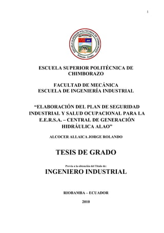 1
ESCUELA SUPERIOR POLITÉCNICA DE
CHIMBORAZO
FACULTAD DE MECÁNICA
ESCUELA DE INGENIERÍA INDUSTRIAL
“ELABORACIÓN DEL PLAN DE SEGURIDAD
INDUSTRIAL Y SALUD OCUPACIONAL PARA LA
E.E.R.S.A. – CENTRAL DE GENERACIÓN
HIDRÁULICA ALAO”
ALCOCER ALLAICA JORGE ROLANDO
TESIS DE GRADO
Previa a la obtención del Título de:
INGENIERO INDUSTRIAL
RIOBAMBA – ECUADOR
2010
 