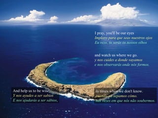 I pray, you'll be our eyes Imploro para que seas nuestros ojos Eu rezo, tu serás os nossos olhos And help us to be wise, Y nos ayudes a ser sabios E nos ajudarás a ser sábios , and watch us where we go. y nos cuides a donde vayamos e nos observarás onde nós formos. in times when we don't know. cuando no sepamos cómo. nas vezes em que nós não soubermos. 