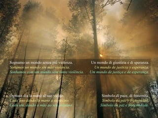 Sognamo un mondo senza più violenza. Soñamos un mundo sin más violencia. Sonhamos com um mundo sem tanta violência. Un mondo di giustizia e di speranza. Un mundo de justicia y esperanza. Um mundo de justiça e de esperança. Ognuno dia la mano al suo vicino. Cada uno dando la mano a su vecino Cada um, dando a mão ao seu próximo. Simbolo di pace, di fraternità. Símbolo de paz y fraternidad. Símbolo de paz e fraternidade. 