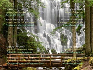 La forza che ci dai La fuerza que nos das A força que nos das We ask that life be kind Pedimos que la vida sea amable Pedios que a vida seja amável È il desiderio che Ése es el deseo que È o desejo que And watch us from above Y nos observe desde lo alto E nos observe do alto Ognuno trovi amor Que todos encuentren amor Que todos encontrem amor We hope each soul will find… Esperamos que cada alma encuentre… Nós esperamos que cada alma encontre… Intorno e dentro a sé Dentro y fuera de si, Em volta e dentro de si, … another soul to love … otra alma para amar … outra alma para amar 