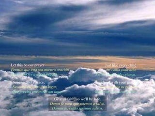 Let this be our prayer. Permite que ésta sea nuestra oración Deixa isto ser a nossa oração. Just like every child Así como cada niño Assim como cada criança. Need to find a place, Necesita encontrar un lugar, Que precisa encontrar um lugar, Guide us with your grace. Guíanos con tu gracia. Guia-nos com a tua graça. Give us faith, so we'll be safe. Danos fe para que estemos a salvo. Dá-nos fé, então seremos salvos. 