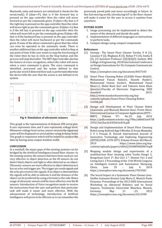 International Journal of Trend in Scientific Research and Development (IJTSRD) @ www.ijtsrd.com eISSN: 2456-6470
@ IJTSRD | Unique Paper ID – IJTSRD31847 | Volume – 4 | Issue – 5 | July-August 2020 Page 480
Bluetooth, relay and motors are initialized it checks for the
serial.read(). If (data==F), that is if the forward key is
pressed on the app controller then the robot will move
forward as per the commands given. If (data==R), that is if
the right key is pressed on the app controller then the robot
will move rightas per the commands given. If(data==L),that
is if the left key is pressed on the app controller then the
robot will move left as per the commands given.If(data==B),
that is if the backward key is pressed on the app controller
then the robot will move backward as per the commands
given. If none of the above command is given then the robot
can even be operated in the automatic mode. There is
another additional key on the appcontroller whichisStop,at
any point of time if the user wants to stop the functioningof
the robot then he has to click on the Stop button and the
process will stop thereafter. The MIT App Controlleralsohas
the feature of voice recognition, where the robot will move
when a voice command is given. The voice command is
identified, processed and the action defined to that
particular word if detected then task is performedotherwise
the device tells the user that the action is not defined in its
system.
Fig 4: Simulation of ultrasonic sensors
This graph is the representation of Arduino IDE serial plot.
X-axis represents time and Y-axis represents voltage level.
Whenever voltage level varies, sensor receivesthesignaland
samewill be displayed on serial plotter using ArduinoSerial.
The graph is responsive whichwill be helpful to analyze the
data by having same output window width.
CONCLUSION
In a nutshell, the major gaps of the existing systems can be
bridged by the Artificial Intelligence based floor cleaner. In
the existing system, the sensors that have been used are not
very effective in object detection as the IR sensors do not
detect black objects and light is often detected as an object.
Ultrasonic sensors are more effective in object detectionasit
hasan echo and trigger pin. The trigger pin sendssignalsand
the echo pin receives the signals. If an object is detectedthen
the signals will be able to indicate it and the distance of the
object can be predicted by usinga formula in thecode.Hence
usage of ultrasonic sensorswill be more effective overtheIR
sensors. Introduction of Voice recognition mode to receive
the instructions from the user and perform that particular
task will make it easier and more effective. With the
advancement of technology, introduction of Artificial
Intelligence will prove to be efficient as itcan remember the
previously paved path and move accordingly in future. In
this fast-moving world, introducing IoT in the floor cleaner
will make it easier for the user to access it anytime from
anywhere.
FUTURE SCOPE
1. Image processing can be implemented to detect the
nature of the obstacle and decide the path.
2. Implementation of different languages as instructions
to perform tasks.
3. Compact design using compact components.
References
[1] Sweepy– The Smart Floor Cleaner Varsha. P H [1],
Lavanya V [2], Meghana K [3], Rohan P S [4], Sneha R
[5], [1] Assistant Professor [2[[3][4][5] student, MVJ
College of Engineering. 2018 InternationalConference
on Design Innovations for 3Cs Compute Communicate
Control.
https://ieeexplore.ieee.org/document/8437103
[2] Smart Floor Cleaning Robot (CLEAR) Uman Khalid1,
Muhammad Faizan Baloch1, Haseeb Haider1,
Muhammad Usman Sardar1, Muhammad Faisal
Khan1,2, Abdul Basit Zia1 and Tahseen Amin Khan
Qasuria11Faculty of Electronic Engineering. IEEE
standard 2015.
http://www.standardsuniversity.org/wp-
content/uploads/Smart-Floor-Cleaning-Robot-
CLEAR.pdf
[3] Design and Development of Floor Cleaner Robot
(Automatic and Manual) Manreet Kaur, Preeti Abrol.
International Journal of ComputerApplications(0975–
8887) Volume 97– No.19, July 2014
https://pdfs.semanticscholar.org/59be/a86b03a6470f
25921 be23ae3c43f2463c810.pdf
[4] Design and Implementation of Smart Floor Cleaning
Robot using Android App S Monika, K Aruna Manjusha,
S V S Prasad, B. Naresh International Journal of
Innovative Technology and Exploring Engineering
(IJITEE) ISSN: 2278-3075, Volume-8 Issue-4S2 March,
2019 https://www.ijitee.org/wp-
content/uploads/papers/v8i4s2/D1S0054028419.pdf
[5] Mopping module design and experiments of a
multifunction floor cleaning robot Yunbo Hong1 2,
Rongchuan Sun1 2*, Rui Lin1 2 *, Shumei Yu1 2 and
Lining Sun1 2 Proceeding of the 11th World Congress
on Intelligent Control and Automation Shenyang,
China, June 29 - July 4 2014
https://ieeexplore.ieee.org/document/7053581
[6] The Social Impact of a Systematic Floor Cleaner Jens-
Steffen Gutmann Kristen Culp Mario E. Munich Paolo
Pirjanian. Proceedings of the 2012 IEEE International
Workshop on Advanced Robotics and its Social
Impacts, Technische Universität München, Munich,
Germany, May 21 -23, 2012
https://ieeexplore.ieee.org/document/6213398
 