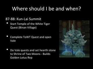Where should I be and when?
87-88: Kun-Lai Summit
• Start Temple of the White Tiger
Quest (Binan Village)
• Complete ToWT Quest and open
Vale
• Do Vale quests and set hearth stone
to Shrine of Two Moons - Builds
Golden Lotus Rep
 