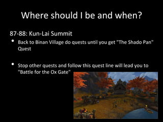 Where should I be and when?
87-88: Kun-Lai Summit
• Back to Binan Village do quests until you get "The Shado Pan"
Quest
• Stop other quests and follow this quest line will lead you to
"Battle for the Ox Gate"
 