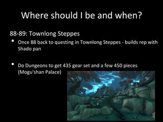 Where should I be and when?
88-89: Townlong Steppes
• Once 88 back to questing in Townlong Steppes - builds rep with
Shado pan
• Do Dungeons to get 435 gear set and a few 450 pieces
(Mogu'shan Palace)
 